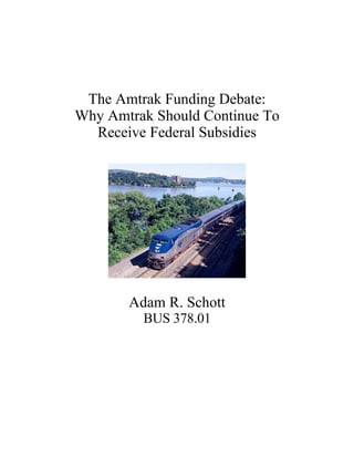 The Amtrak Funding Debate:
Why Amtrak Should Continue To
  Receive Federal Subsidies




       Adam R. Schott
         BUS 378.01
 