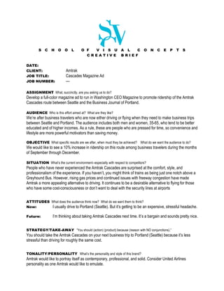 S   C   H    O   O    L      O F V I S U                A L  C         O    N   C   E   P   T   S
                                       CREATIVE                 BRIEF

DATE:
CLIENT:                   Amtrak
JOB TITLE:                Cascades Magazine Ad
JOB NUMBER:               ---

ASSIGNMENT What, succinctly, are you asking us to do?
Develop a full-color magazine ad to run in Washington CEO Magazine to promote ridership of the Amtrak
Cascades route between Seattle and the Business Journal of Portland.

AUDIENCE Who is this effort aimed at? What are they like?
We’re after business travelers who are now either driving or flying when they need to make business trips
between Seattle and Portland. The audience includes both men and women, 35-65, who tend to be better
educated and of higher incomes. As a rule, these are people who are pressed for time, so convenience and
lifestyle are more powerful motivators than saving money.

OBJECTIVE What specific results are we after, when must they be achieved? What do we want the audience to do?
We would like to see a 10% increase in ridership on this route among business travelers during the months
of September through December.

SITUATION What’s the current environment--especially with respect to competitors?
People who have never experienced the Amtrak Cascades are surprised at the comfort, style, and
professionalism of the experience. If you haven’t, you might think of trains as being just one notch above a
Greyhound Bus. However, rising gas prices and continued issues with freeway congestion have made
Amtrak a more appealing alternative to driving. It continues to be a desirable alternative to flying for those
who have some cost-consciousness or don’t want to deal with the security lines at airports


ATTITUDES What does the audience think now? What do we want them to think?
Now:      I usually drive to Portland (Seattle). But it’s getting to be an expensive, stressful headache.

Future:          I’m thinking about taking Amtrak Cascades next time. It’s a bargain and sounds pretty nice.


STRATEGY/TAKE-AWAY “You should (action) (product) because (reason with NO conjunctions).”
You should take the Amtrak Cascades on your next business trip to Portland (Seattle) because it’s less
stressful than driving for roughly the same cost.


TONALITY/PERSONALITY What’s the personality and style of this brand?
Amtrak would like to portray itself as contemporary, professional, and solid. Consider United Airlines
personality as one Amtrak would like to emulate.
 