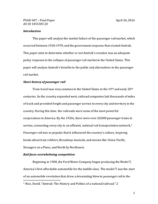 1
PUAD 607 – Final Paper April 26, 2016
AU ID 1855383 20
Introduction
This paper will analyze the market failure of the passenger rail market, which
occurred between 1920-1970, and the government response that created Amtrak.
This paper aims to determine whether or not Amtrak’s creation was an adequate
policy response to the collapse of passenger rail market in the United States. This
paper will analyze Amtrak’s benefits to the public and alternatives in the passenger
rail market.
Short history of passenger rail
Train travel was very common in the United States in the 19th and early 20th
centuries. As the country expanded west, railroad companies laid thousands of miles
of track and provided freight and passenger service to every city and territory in the
country. During this time, the railroads were some of the most powerful
corporations in America. By the 1920s, there were over 20,000 passenger trains in
service, connecting every city to an efficient, national rail transportation network.1
Passenger rail was so popular that it influenced the country’s culture, inspiring
books about train robbers, Broadway musicals, and movies like Union Pacific,
Strangers on a Plane, and North by Northwest.
Rail faces overwhelming competition
Beginning in 1908, the Ford Motor Company began producing the Model T,
America’s first affordable automobile for the middle class. The model T was the start
of an automobile revolution that drew a devastating blow to passenger rail in the
1 Nice, David. “Amtrak: The History and Politics of a national railroad.” 2
 