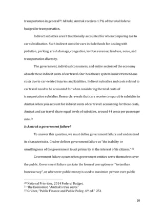 10
transportation in general20: All told, Amtrak receives 1.7% of the total federal
budget for transportation.
Indirect subsidies aren’t traditionally accounted for when comparing rail to
car subsidization. Such indirect costs for cars include funds for dealing with
pollution, parking, crash damage, congestion, lost tax revenue, land use, noise, and
transportation diversity.
The government, individual consumers, and entire sectors of the economy
absorb these indirect costs of car travel. Our healthcare system incurs tremendous
costs due to car-related injuries and fatalities. Indirect subsidies and costs related to
car travel need to be accounted for when considering the total costs of
transportation subsidies. Research reveals that cars receive comparable subsidies to
Amtrak when you account for indirect costs of car travel: accounting for these costs,
Amtrak and car travel share equal levels of subsidies, around 44 cents per passenger
mile.21
Is Amtrak a government failure?
To answer this question, we must define government failure and understand
its characteristics. Gruber defines government failure as “the inability or
unwillingness of the government to act primarily in the interest of its citizens.”22
Government failure occurs when government entities serve themselves over
the public. Government failure can take the form of corruption or “levianthan
bureaucracy”, or whenever public money is used to maximize private over public
20 National Priorities, 2014 Federal Budget.
21 The Economist, “Amtrak’s true costs.”
22 Gruber, “Public Finance and Public Policy, 4th ed.” 251
 