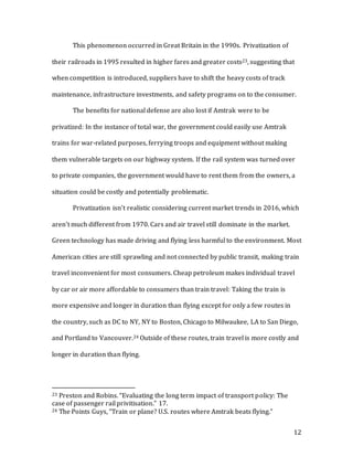 12
This phenomenon occurred in Great Britain in the 1990s. Privatization of
their railroads in 1995 resulted in higher fares and greater costs23, suggesting that
when competition is introduced, suppliers have to shift the heavy costs of track
maintenance, infrastructure investments, and safety programs on to the consumer.
The benefits for national defense are also lost if Amtrak were to be
privatized: In the instance of total war, the government could easily use Amtrak
trains for war-related purposes, ferrying troops and equipment without making
them vulnerable targets on our highway system. If the rail system was turned over
to private companies, the government would have to rent them from the owners, a
situation could be costly and potentially problematic.
Privatization isn’t realistic considering current market trends in 2016, which
aren’t much different from 1970. Cars and air travel still dominate in the market.
Green technology has made driving and flying less harmful to the environment. Most
American cities are still sprawling and not connected by public transit, making train
travel inconvenient for most consumers. Cheap petroleum makes individual travel
by car or air more affordable to consumers than train travel: Taking the train is
more expensive and longer in duration than flying except for only a few routes in
the country, such as DC to NY, NY to Boston, Chicago to Milwaukee, LA to San Diego,
and Portland to Vancouver.24 Outside of these routes, train travel is more costly and
longer in duration than flying.
23 Preston and Robins. “Evaluating the long term impact of transport policy: The
case of passenger rail privitisation.” 17.
24 The Points Guys, “Train or plane? U.S. routes where Amtrak beats flying.”
 
