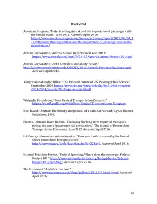 14
Work cited
American Progress, “Understanding Amtrak and the importance of passenger rail in
the United States.” June 2014. Accessed April 2016.
https://www.americanprogress.org/issues/economy/report/2015/06/04/1
14298/understanding-amtrak-and-the-importance-of-passenger-rail-in-the-
united-states/
Amtrak Corporation, “Amtrak Annual Report: Fiscal Year 2014.”
https://www.amtrak.com/ccurl/873/115/Amtrak-Annual-Report-2014.pdf
Amtrak Corporation, “2013 Amtrak sustainability report.”
https://www.amtrak.com/ccurl/338/353/2013-Amtrak-Sustainability-Report.pdf.
Accessed April 2016.
Congressional Budget Office, “The Past and Future of U.S. Passenger Rail Service.”
September 2003. https://www.cbo.gov/sites/default/files/108th-congress-
2003-2004/reports/09-26-passengerrail.pdf
Wikipedia Foundation, “Penn Central Transportation Company.”
https://en.wikipedia.org/wiki/Penn_Central_Transportation_Company
Nice, David. “Amtrak: The history and political of a national railroad.” Lynee Rienner
Publishers. 1998.
Preston, John and Dawn Robins. “Evaluating the long term impact of transport
policy: the case of passenger rail privitisation.” The journal of Research in
Transportation Economics. June 2012. Accessed April 2016.
U.S. Energy Information Administration. “ How much oil consumed by the United
States comes from foreign sources.”
http://www.eia.gov/tools/faqs/faq.cfm?id=32&t=6. Accessed April 2016.
National Priorities Project. “Federal Spending: Where does the money go: Federal
Budget 101.” https://www.nationalpriorities.org/budget-basics/federal-
budget-101/spending/. Accessed April 2016.
The Economist, “Amtrak’s true cost.”
http://www.economist.com/blogs/gulliver/2011/11/road-v-rail. Accessed
April 2016.
 