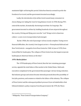 3
maintained light rail during this period. Suburban America seemed to prefer the
freedom of car travel, and the government invested accordingly.
Lastly, the introduction of jet airline travel caused many consumers to
choose flying over taking the train for long distance travel. In 1958, Boeing 707s
entered the market, dramatically shortening travel time for long trips. The
government invested in airlines by building hundreds of new airports throughout
the country. Driving and flying were now the “cool” things to do in American
culture—a new era in transportation had emerged.
By late 1960s, the end of passenger rail was nearly complete. Facing severe
financial difficulties, the country’s two largest carriers—Pennsylvania Railroad and
New York Central— merged to form Penn Central in 1968. In June of 1970, Penn
Central filed for bankruptcy. The collapse of Penn Central was the largest corporate
bankruptcy in American history at the time.3
1970: Market failure
The 1970 bankruptcy of Penn Central, then the last remaining passenger
service, signaled the total failure of the market in the United States. Railroads
executives complained to the government that passenger rail was facing extinction.
Rail industry groups and unions became intensely paranoid about the possibility of
lost jobs, pensions, and commerce related to the failure of the industry. The collapse
of Penn Central and the subsequent political pressure from rail stakeholders that
followed initiated a policy response from the government. By 1970, the Nixon
3 Wikipedia, “Penn Central Transportation Company.”
 