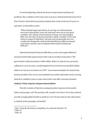 5
From the beginning, Amtrak faced several operational and financial
problems. The conditions of its trains were very poor: Amtrak inherited trains from
Penn Central, which did not properly maintain their trains in the last 25 years of
operation. As David Nice writes:
“When Amtrak began operations, its average car and locomotive
were more than twenty years old, and many were not in very good
condition. The climate control systems of many cars had changed
little since the days of steam locomotives. Quite a number of cars had
features unique to individual railroads and consequently were not
readily interchangeable. Amtrak inherited thirteen different manual
reservation systems, and arrangement that made booking trips
difficult.”5
Amtrak faced initial financial difficulties as well, and sought additional
money from the federal government after only six months of operation.6 The
government’s initial investment of $66 million dollars in Amtrak was not nearly
sufficient to cover its costs, considering that Penn Central lost nearly $450 million
while in its last year in business in 1970.7 Government mandates for Amtrak also
poised a problem. The carrier was mandated to provide nationwide service, forcing
Amtrak to establish routes in states where there was little consumer demand.
Analysis: Policy response and government failure
Was the creation of Amtrak an adequate policy response to the market
failure of passenger rail? The question will consider two factors: First, does Amtrak
provide enough public benefits to justify its cost? Second, what are the alternatives
to Amtrak in the passenger rail market?
5 Nice, “Amtrak: the history and politics of a national railroad.” 10
6 Ibid, 10
7 Ibid, 10
 