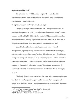 6
Is Amtrak worth the cost?
Since its inception in 1970, Amtrak has provided several positive
externalities that have benefited the public in a variety of ways. These positive
externalities are addressed below.
Energy independence and environmental savings
Amtrak’s passenger service contributes to U.S. energy independence by
running trains powered by electricity, coal, or diesel locomotion. Amtrak’s energy
uses are considered highly efficient (when a train is full) compared to car and air
travel, which use the majority of petroleum consumed in the U.S. In 2015, 24% of
the petroleum consumed in the country comes from foreign sources.8
Amtrak helps reduce the country’s dependence on petroleum for
transportation, especially in high volume areas like the Northeast Corridor (NEC)
and other major metropolitan areas. As rail corridors become more electrified, net
energy cost savings will increase. In 2013, Amtrak reported 1.1 million metric tons
of CO2 emissions (GHG)9. Total GHG emissions from transportation in the United
States in 2013 totaled 1.7 billion metric tons of CO2. As a percentage, Amtrak
produces less than 1% of total carbon emissions from transportation industry in
2013.10
While real, the environmental savings that occur when consumers choose to
take the train over flying or driving are hard to measure. Cost-savings should be
viewed in the context of total U.S. energy consumption in transportation, which has
8 EIA, http://www.eia.gov/tools/faqs/faq.cfm?id=32&t=6
9 Amtrak, “2013 Sustainability report.” 18.
10 EPA, “Sources of GreenhouseGas Emissions.”
 