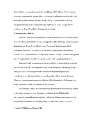 7
diversified its sources of energy in the last 15 years. Hybrid and electric cars are
becoming more popular among drivers. Local markets have invested in solar and
wind energy, especially on the west coast. Amtrak’s contributions to energy
independence and environmental savings might lessen as the energy market
continues to diversify and invest in green technology.
Transportation efficiency
Amtrak’s most measureable externality is its contribution to transportation
network efficiency in the U.S. Every passenger that rides Amtrak is one less person
that chooses to drive, fly, or ride on a bus. These contributions are not felt
nationwide, however. Certain areas of the country, specifically the northeast
corridor (NEC), the west coast, the Keystone corridor, central California, and upstate
New York, benefit the most from Amtrak service with regards to efficiency.11
In areas of high population density, accessibility to local public transit, and
lots of traffic, Amtrak’s passenger service is a substitute good for driving, flying, or
taking the bus. Research by David Nice indicates that Amtrak produces
contributions in efficiency in these areas, where ridership is most in demand.
Efficiency gains are most concentrated in the NEC, where car traffic between the
major east coast cities is the heaviest in the country.
Additionally, Amtrak provides efficiency gains to the national airway system
by diverting consumers away from east coast airports like Philadelphia
International, Newark International, and LaGuardia. A large percentage of airline
delays and cancellations across the country can be traced back to air traffic
11 Amtrak, “2014 Annual Report.” 20
 