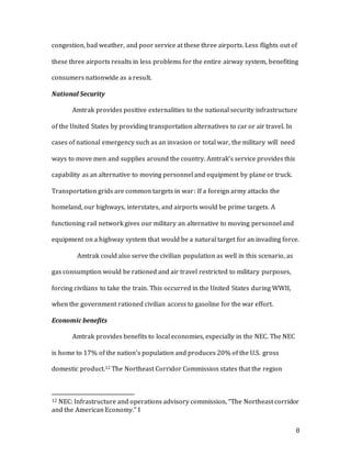 8
congestion, bad weather, and poor service at these three airports. Less flights out of
these three airports results in less problems for the entire airway system, benefiting
consumers nationwide as a result.
National Security
Amtrak provides positive externalities to the national security infrastructure
of the United States by providing transportation alternatives to car or air travel. In
cases of national emergency such as an invasion or total war, the military will need
ways to move men and supplies around the country. Amtrak’s service provides this
capability as an alternative to moving personnel and equipment by plane or truck.
Transportation grids are common targets in war: If a foreign army attacks the
homeland, our highways, interstates, and airports would be prime targets. A
functioning rail network gives our military an alternative to moving personnel and
equipment on a highway system that would be a natural target for an invading force.
Amtrak could also serve the civilian population as well in this scenario, as
gas consumption would be rationed and air travel restricted to military purposes,
forcing civilians to take the train. This occurred in the United States during WWII,
when the government rationed civilian access to gasoline for the war effort.
Economic benefits
Amtrak provides benefits to local economies, especially in the NEC. The NEC
is home to 17% of the nation’s population and produces 20% of the U.S. gross
domestic product.12 The Northeast Corridor Commission states that the region
12 NEC: Infrastructure and operations advisory commission, “The Northeast corridor
and the American Economy.” I
 