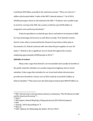 9
contributes $50 billion annually to the national economy.13 There are close to 7
million jobs located within 5 miles of the NEC’s Amtrak stations.14 As of 2014,
40,000 passengers chose to ride Amtrak in the NEC.15 If citizens were unable to get
to work for one day in the NEC, the country could face up to $100 million in
congestion costs and lost productivity16
Federal expenditures on Amtrak spur direct and indirect investment in R&D
for train technology and services as well. Most recently, 70 of Amtrak’s newest
electric trains where constructed by the Siemens Corporation at their plan in
Sacramento, CA. Amtrak contracts with more than 60 part-suppliers in over 20
states.17 Amtrak is also a significant source of jobs throughout the country,
employing approximately 20,000 people in 2014.18
Subsidies in context
Many critics argue that Amtrak’s current subsidies don’t justify its benefits to
the public. Amtrak’s subsidies are usually compared to highway and car travel
subsidies. Critics argue that subsidies for car-travel and vehicle infrastructure
provide more benefit for a lower cost. In 2014, Amtrak received $1.5 billion in
federal subsidies.19 That same year, the federal government spent $84.99 billion on
13 NEC: Infrastructure and operations advisory commission, “The Northeast corridor
and the American Economy.” I
14 Ibid, 9
15 NEC impact, Amtrak Blog http://blog.amtrak.com/2014/04/necimpact/
16 Ibid
17 Amtrak, “2014 Annual Report.” 9
18 Ibid, 21
19 CBO, “Options for Eliminating the deficit: 2014 to 2013.”
 