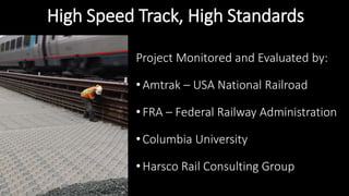 High Speed Track, High Standards
Project Monitored and Evaluated by:
• Amtrak – USA National Railroad
• FRA – Federal Railway Administration
• Columbia University
• Harsco Rail Consulting Group
 