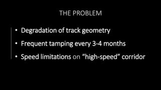 THE PROBLEM
• Degradation of track geometry
• Frequent tamping every 3-4 months
• Speed limitations on “high-speed” corridor
 