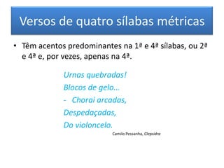 Versos de quatro sílabas métricas
• Têm acentos predominantes na 1ª e 4ª sílabas, ou 2ª
  e 4ª e, por vezes, apenas na 4ª.

             Urnas quebradas!
             Blocos de gelo…
             - Chorai arcadas,
             Despedaçadas,
             Do violoncelo.
                           Camilo Pessanha, Clepsidra
 