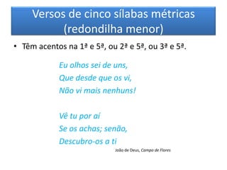 Versos de cinco sílabas métricas
           (redondilha menor)
• Têm acentos na 1ª e 5ª, ou 2ª e 5ª, ou 3ª e 5ª.

            Eu olhos sei de uns,
            Que desde que os vi,
            Não vi mais nenhuns!

            Vê tu por aí
            Se os achas; senão,
            Descubro-os a ti
                            João de Deus, Campo de Flores
 