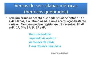Versos de seis sílabas métricas
          (heróicos quebrados)
• Têm um primeiro acento que pode situar-se entre a 1ª e
  a 4ª sílabas, e o último na 6ª. É uma acentuação bastante
  variável. Também podem registar-se três acentos: 2ª, 4ª
  e 6ª; 1ª, 4ª e 6ª; 1ª, 3ª e 6ª.

                 Dura severidade
                 Tapetada de acenos
                 Às ilusões da idade
                 E aos deslizes pequenos.
                                 Miguel Torga, Diário, III
 