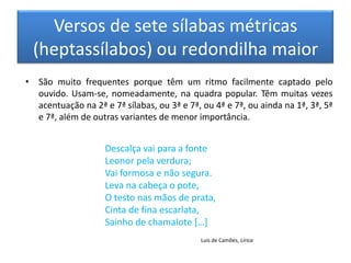 Versos de sete sílabas métricas
 (heptassílabos) ou redondilha maior
• São muito frequentes porque têm um ritmo facilmente captado pelo
  ouvido. Usam-se, nomeadamente, na quadra popular. Têm muitas vezes
  acentuação na 2ª e 7ª sílabas, ou 3ª e 7ª, ou 4ª e 7ª, ou ainda na 1ª, 3ª, 5ª
  e 7ª, além de outras variantes de menor importância.


                    Descalça vai para a fonte
                    Leonor pela verdura;
                    Vai formosa e não segura.
                    Leva na cabeça o pote,
                    O testo nas mãos de prata,
                    Cinta de fina escarlata,
                    Sainho de chamalote *…+
                                             Luís de Camões, Lírica
 