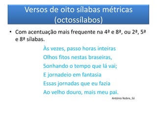 Versos de oito sílabas métricas
             (octossílabos)
• Com acentuação mais frequente na 4ª e 8ª, ou 2ª, 5ª
  e 8ª sílabas.
             Às vezes, passo horas inteiras
             Olhos fitos nestas braseiras,
             Sonhando o tempo que lá vai;
             E jornadeio em fantasia
             Essas jornadas que eu fazia
             Ao velho douro, mais meu pai.
                                        António Nobre, Só
 