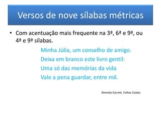 Versos de nove sílabas métricas
• Com acentuação mais frequente na 3ª, 6ª e 9ª, ou
  4ª e 9ª sílabas.
           Minha Júlia, um conselho de amigo.
           Deixa em branco este livro gentil:
           Uma só das memórias da vida
           Vale a pena guardar, entre mil.

                                  Almeida Garrett, Folhas Caídas
 