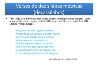 Versos de dez sílabas métricas
                (decassílabos)
• Têm largo uso, nomeadamente nos poemas heróicos e nos sonetos. Com
  acentuação mais comum na 6ª e 10ª (versos heróicos) e na 4ª, 8ª e 10ª
  sílabas (versos sáficos).

        Mas, entanto que cegos e sedentos
        Andais de vosso sangue, ó gente insana,
        Não faltarão Cristãos atrevimentos
        Nesta pequena casa Lusitana:
        De África tem marítimos assentos;
        É na Ásia mais que todas soberana;
        Na quarta parte nova os campos ara;
        E , se mais mundo houvera, lá chegara.

                                     Luís de Camões, Os Lusíadas, VII, 14
 