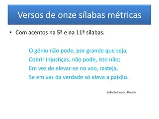 Versos de onze sílabas métricas
• Com acentos na 5ª e na 11ª sílabas.

       O génio não pode, por grande que seja,
       Cobrir injustiças, não pode, isto não;
       Em vez de elevar-se no voo, rasteja,
       Se em vez da verdade só eleva a paixão.

                                        João de Lemos, Poesias
 