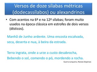 Versos de doze sílabas métricas
    (dodecassílabos) ou alexandrinos
• Com acentos na 6ª e na 12ª sílabas; foram muito
  usados na época clássica em estrofes de dois versos
  (dísticos).

Manhã de Junho ardente. Uma encosta escalvada,
seca, deserta e nua, à beira da estrada.

Terra ingrata, onde a urze a custo desabrocha,
Bebendo o sol, comendo o pó, mordendo a rocha.
                                     Guerra Junqueiro, Poesias Dispersas
 