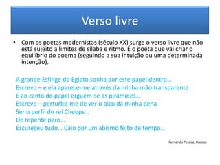 Verso livre
• Com os poetas modernistas (século XX) surge o verso livre que não
  está sujeito a limites de sílaba e ritmo. É o poeta que vai criar o
  equilíbrio do poema (seguindo a sua intuição ou uma determinada
  intenção).

 A grande Esfinge do Egipto sonha por este papel dentro…
 Escrevo – e ela aparece-me através da minha mão transparente
 E ao canto do papel erguem-se as pirâmides…
 Escrevo – perturbo-me de ver o bico da minha pena
 Ser o perfil do rei Cheops…
 De repente paro…
 Escureceu tudo… Caio por um abismo feito de tempo…
                                                        Fernando Pessoa, Poesias
 