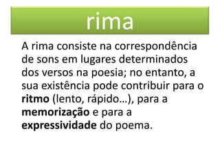 rima
A rima consiste na correspondência
de sons em lugares determinados
dos versos na poesia; no entanto, a
sua existência pode contribuir para o
ritmo (lento, rápido…), para a
memorização e para a
expressividade do poema.
 