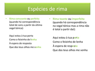 Espécies de rima
• Rima consoante ou perfeita         • Rima toante ou imperfeita
  (quando há correspondência           (quando há correspondência
  total de sons a partir da última     na vogal tónica mas a rima não
  vogal tónica):                       é total a partir daí):

   Aqui estou à tua porta
                                       Aqui estou à tua porta
   Como o feixinho de lenha
                                       Como o feixinho de lenha
   À espera de resposta
   Que dos teus olhos me venha         À espera de resposta
                                       Que dos teus olhos me venha
 