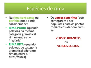 Espécies de rima
• Na rima consoante ou    • Os versos sem rima (que
  perfeita pode ainda       começaram a ser
  considerar-se:            populares para os poetas
• RIMA POBRE (quando        românticos) denominam-
  palavras da mesma         se:
  categoria gramatical
  rimam entre si –             VERSOS BRANCOS
  iria/faria)                       ou
• RIMA RICA (quando             VERSOS SOLTOS
  palavras de categoria
  gramatical diferente
  rimam entre si –
  dizes/felizes)
 