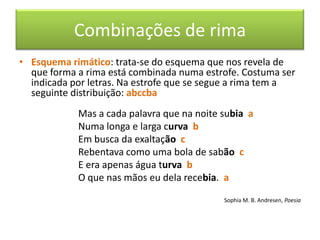 Combinações de rima
• Esquema rimático: trata-se do esquema que nos revela de
  que forma a rima está combinada numa estrofe. Costuma ser
  indicada por letras. Na estrofe que se segue a rima tem a
  seguinte distribuição: abccba
            Mas a cada palavra que na noite subia a
            Numa longa e larga curva b
            Em busca da exaltação c
            Rebentava como uma bola de sabão c
            E era apenas água turva b
            O que nas mãos eu dela recebia. a

                                            Sophia M. B. Andresen, Poesia
 