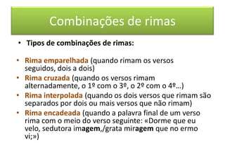 Combinações de rimas
• Tipos de combinações de rimas:

• Rima emparelhada (quando rimam os versos
  seguidos, dois a dois)
• Rima cruzada (quando os versos rimam
  alternadamente, o 1º com o 3º, o 2º com o 4º…)
• Rima interpolada (quando os dois versos que rimam são
  separados por dois ou mais versos que não rimam)
• Rima encadeada (quando a palavra final de um verso
  rima com o meio do verso seguinte: «Dorme que eu
  velo, sedutora imagem,/grata miragem que no ermo
  vi;»)
 