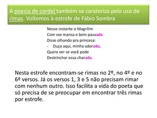 A poesia de cordel também se carateriza pelo uso de
rimas. Voltemos à estrofe de Fábio Sombra
              Nesse instante o Magrilim
              Com voz mansa e bem pausada
              Disse olhando pra princesa:
              - Ouça aqui, minha adorada,
              Quero ver se você pode
              Destrinchar essa charada.


  Nesta estrofe encontram-se rimas no 2º, no 4º e no
  6º versos. Já os versos 1, 3 e 5 não precisam rimar
  com nenhum outro. Isso facilita a vida do poeta que
  só precisa de se preocupar em encontrar três rimas
  por estrofe.
 