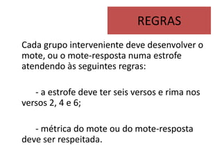 REGRAS
Cada grupo interveniente deve desenvolver o
mote, ou o mote-resposta numa estrofe
atendendo às seguintes regras:

   - a estrofe deve ter seis versos e rima nos
versos 2, 4 e 6;

   - métrica do mote ou do mote-resposta
deve ser respeitada.
 