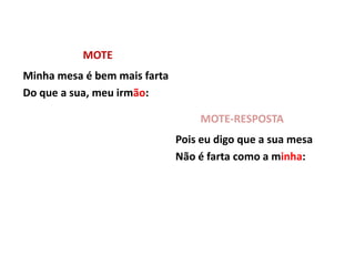 MOTE
Minha mesa é bem mais farta
Do que a sua, meu irmão:

                                  MOTE-RESPOSTA
                              Pois eu digo que a sua mesa
                              Não é farta como a minha:
 