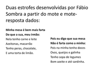Duas estrofes desenvolvidas por Fábio
Sombra a partir do mote e mote-
resposta dados:
Minha mesa é bem mais farta
Do que a sua, meu irmão:
Nela tenho carne e leite      Pois eu digo que sua mesa
Azeitonas, macarrão           Não é farta como a minha:
Tenho peras, chocolate,       Pois na minha tenho doces
E uma torta de limão.         Ovos, queijos e galinha
                              Tenho sopa de legumes
                              Bom azeite e até sardinha.
 