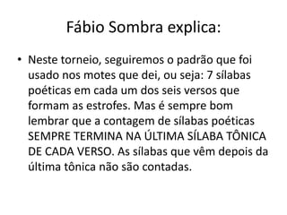 Fábio Sombra explica:
• Neste torneio, seguiremos o padrão que foi
  usado nos motes que dei, ou seja: 7 sílabas
  poéticas em cada um dos seis versos que
  formam as estrofes. Mas é sempre bom
  lembrar que a contagem de sílabas poéticas
  SEMPRE TERMINA NA ÚLTIMA SÍLABA TÔNICA
  DE CADA VERSO. As sílabas que vêm depois da
  última tônica não são contadas.
 