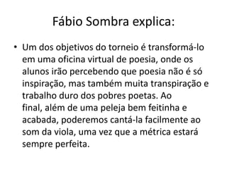 Fábio Sombra explica:
• Um dos objetivos do torneio é transformá-lo
  em uma oficina virtual de poesia, onde os
  alunos irão percebendo que poesia não é só
  inspiração, mas também muita transpiração e
  trabalho duro dos pobres poetas. Ao
  final, além de uma peleja bem feitinha e
  acabada, poderemos cantá-la facilmente ao
  som da viola, uma vez que a métrica estará
  sempre perfeita.
 