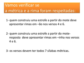 Vamos verificar se
a métrica e a rima foram respeitadas:
1- quem construiu uma estrofe a partir do mote deve
   apresentar rimas em –ão nos versos 4 e 6.

2- quem construiu uma estrofe a partir do mote-
   resposta deve apresentar rimas em –inha nos versos
   4 e 6.

3- os versos devem ter todos 7 sílabas métricas.
 