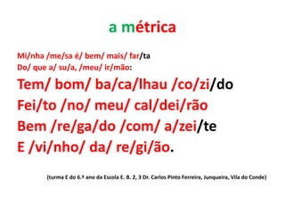a métrica
Mi/nha /me/sa é/ bem/ mais/ far/ta
Do/ que a/ su/a, /meu/ ir/mão:

Tem/ bom/ ba/ca/lhau /co/zi/do
Fei/to /no/ meu/ cal/dei/rão
Bem /re/ga/do /com/ a/zei/te
E /vi/nho/ da/ re/gi/ão.
       (turma E do 6.º ano da Escola E. B. 2, 3 Dr. Carlos Pinto Ferreira, Junqueira, Vila do Conde)
 