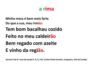 a rima
Minha mesa é bem mais farta
Do que a sua, meu irmão:
Tem bom bacalhau cozido
Feito no meu caldeirão
Bem regado com azeite
E vinho da região.
(turma E do 6.º ano da Escola E. B. 2, 3 Dr. Carlos Pinto Ferreira, Junqueira, Vila do Conde)
 