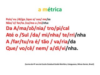 a métrica
Pois/ eu /di/go /que a/ sua/ me/sa
Não/ é/ far/ta /co/mo a /mi/nha:
Da A/ma/zô/nia/ tro/pi/cal
Até o /Sul /da/ mi/nha/ te/rri/nha
A /far/tu/ra é/ tão / va/ria/da
Que/ vo/cê/ nem/ a/di/vi/nha.

              (turma do 4º ano da Escola Estadual Guido Marlière, Cataguases, Minas Gerais, Brasil)
 