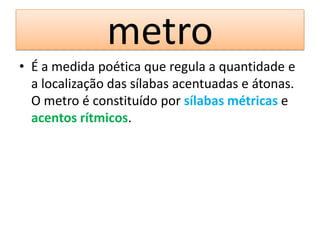 metro
• É a medida poética que regula a quantidade e
  a localização das sílabas acentuadas e átonas.
  O metro é constituído por sílabas métricas e
  acentos rítmicos.
 
