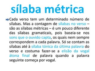 sílaba métrica
Cada verso tem um determinado número de
sílabas. Mas a contagem de sílabas no verso –
são as sílabas métricas – é um pouco diferente
das sílabas gramaticais, pois baseia-se nos
sons que o ouvido capta, os quais nem sempre
correspondem a cada palavra. Só se contam as
sílabas até à sílaba tónica da última palavra do
verso e costuma fazer-se a elisão da vogal
átona final de palavra quando a palavra
seguinte começa por vogal.
 
