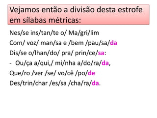 Vejamos então a divisão desta estrofe
em sílabas métricas:
Nes/se ins/tan/te o/ Ma/gri/lim
Com/ voz/ man/sa e /bem /pau/sa/da
Dis/se o/lhan/do/ pra/ prin/ce/sa:
- Ou/ça a/qui,/ mi/nha a/do/ra/da,
Que/ro /ver /se/ vo/cê /po/de
Des/trin/char /es/sa /cha/ra/da.
 