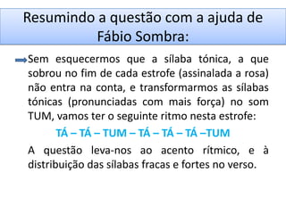 Resumindo a questão com a ajuda de
          Fábio Sombra:
Sem esquecermos que a sílaba tónica, a que
sobrou no fim de cada estrofe (assinalada a rosa)
não entra na conta, e transformarmos as sílabas
tónicas (pronunciadas com mais força) no som
TUM, vamos ter o seguinte ritmo nesta estrofe:
       TÁ – TÁ – TUM – TÁ – TÁ – TÁ –TUM
A questão leva-nos ao acento rítmico, e à
distribuição das sílabas fracas e fortes no verso.
 
