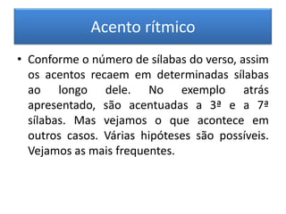 Acento rítmico
• Conforme o número de sílabas do verso, assim
  os acentos recaem em determinadas sílabas
  ao longo dele. No exemplo atrás
  apresentado, são acentuadas a 3ª e a 7ª
  sílabas. Mas vejamos o que acontece em
  outros casos. Várias hipóteses são possíveis.
  Vejamos as mais frequentes.
 