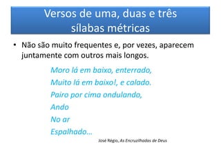 Versos de uma, duas e três
             sílabas métricas
• Não são muito frequentes e, por vezes, aparecem
  juntamente com outros mais longos.
          Moro lá em baixo, enterrado,
          Muito lá em baixo!, e calado.
          Pairo por cima ondulando,
          Ando
          No ar
          Espalhado…
                       José Régio, As Encruzilhadas de Deus
 