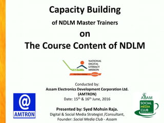 Capacity Building
of NDLM Master Trainers
on
The Course Content of NDLM
Conducted by:
Assam Electronics Development Corporation Ltd.
(AMTRON)
Date: 15th & 16th June, 2016
Presented by: Syed Mohsin Raja.
Digital & Social Media Strategist /Consultant,
Founder: Social Media Club - Assam
 