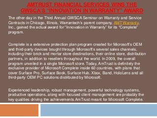 AMTRUST FINANCIAL SERVICES WINS THE
GWSCA’S “INNOVATION IN WARRANTY” AWARD
The other day in the Third Annual GWSCA Seminar on Warranty and Service
Contracts in Chicago, Illinois, Warrantech’s parent company, AMT Warranty,
Inc., gained the actual award for “Innovation in Warranty” for its “Complete”
program.
Complete is a extensive protection plan program created for Microsoft’s OEM
and third-party devices bought through Microsoft’s several sales channels,
including their brick and mortar store destinations, their online store, distribution
partners, in addition to resellers throughout the world. In 2009, the overall
program unveiled in a single Microsoft store. Today, AmTrust is definitely the
exclusive provider of Microsoft Complete inside 60 countries, with plans that
cover Surface Pro, Surface Book, Surface Hub, Xbox, Band, HoloLens and all
third-party OEM PC solutions distributed by Microsoft.
Experienced leadership, robust management, powerful technology systems,
productive operations, along with focused client management are probably the
key qualities driving the achievements AmTrust meant for Microsoft Complete.
 