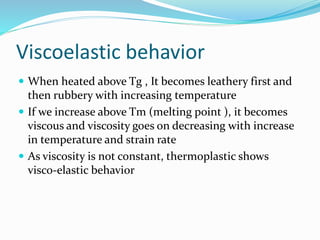 Viscoelastic behavior
 When heated above Tg , It becomes leathery first and
then rubbery with increasing temperature
 If we increase above Tm (melting point ), it becomes
viscous and viscosity goes on decreasing with increase
in temperature and strain rate
 As viscosity is not constant, thermoplastic shows
visco-elastic behavior
 