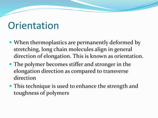 Orientation
 When thermoplastics are permanently deformed by
stretching, long chain molecules align in general
direction of elongation. This is known as orientation.
 The polymer becomes stiffer and stronger in the
elongation direction as compared to transverse
direction
 This technique is used to enhance the strength and
toughness of polymers
 