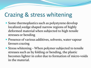 Crazing & stress whitening
 Some thermoplastics such as polystyrene develop
localized,wedge shaped narrow regions of highly
deformed material when subjected to high tensile
stresses or bending
 Presence of various additives, solvents, water vapour
favours crazing
 Stress whitening - When polymer subjected to tensile
stresses such as by folding or bending, the plastic
becomes lighter in color due to formation of micro-voids
in the material.
 